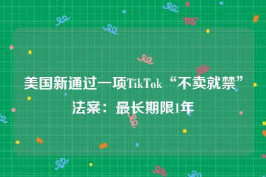 美国新通过一项TikTok“不卖就禁”法案：最长期限1年