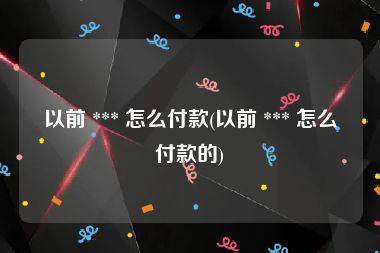 以前 *** 怎么付款(以前 *** 怎么付款的)