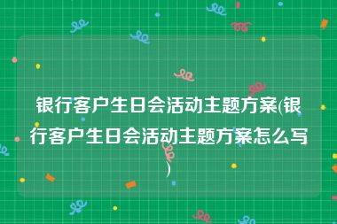 银行客户生日会活动主题方案(银行客户生日会活动主题方案怎么写)