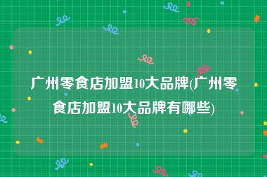 广州零食店加盟10大品牌(广州零食店加盟10大品牌有哪些)