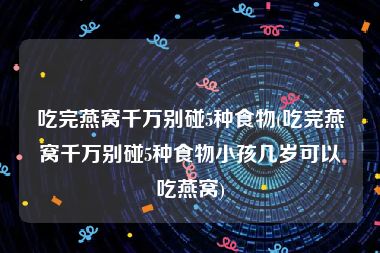 吃完燕窝千万别碰5种食物(吃完燕窝千万别碰5种食物小孩几岁可以吃燕窝)