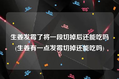 生姜发霉了将一段切掉后还能吃吗(生姜有一点发霉切掉还能吃吗)