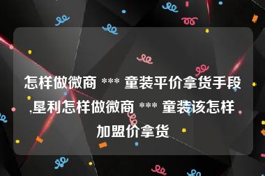 怎样做微商 *** 童装平价拿货手段,垦利怎样做微商 *** 童装该怎样加盟价拿货