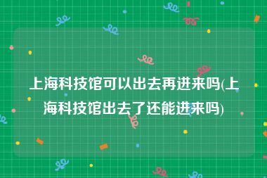 上海科技馆可以出去再进来吗(上海科技馆出去了还能进来吗)