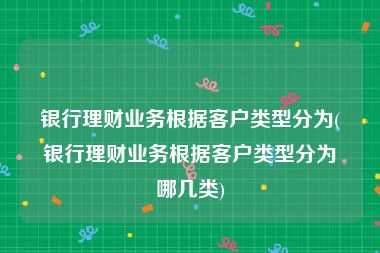 银行理财业务根据客户类型分为(银行理财业务根据客户类型分为哪几类)