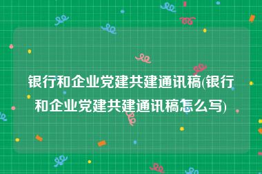 银行和企业党建共建通讯稿(银行和企业党建共建通讯稿怎么写)