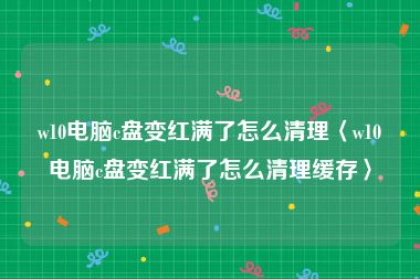 w10电脑c盘变红满了怎么清理〈w10电脑c盘变红满了怎么清理缓存〉