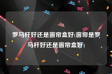 罗马杆好还是窗帘盒好(窗帘是罗马杆好还是窗帘盒好)