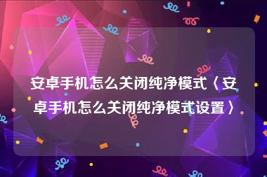 安卓手机怎么关闭纯净模式〈安卓手机怎么关闭纯净模式设置〉