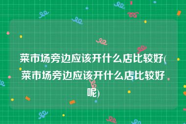 菜市场旁边应该开什么店比较好(菜市场旁边应该开什么店比较好呢)