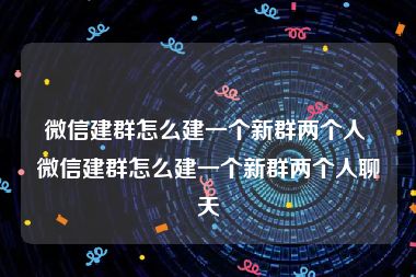 微信建群怎么建一个新群两个人 微信建群怎么建一个新群两个人聊天