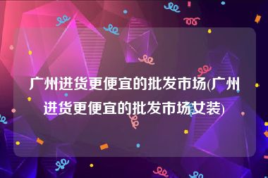 广州进货更便宜的批发市场(广州进货更便宜的批发市场女装)