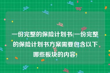 一份完整的保险计划书(一份完整的保险计划书方案需要包含以下哪些板块的内容)