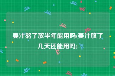 姜汁熬了放半年能用吗(姜汁放了几天还能用吗)