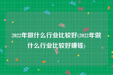 2022年做什么行业比较好(2022年做什么行业比较好赚钱)