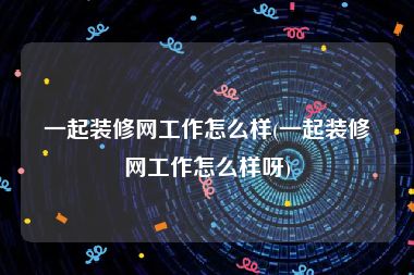 一起装修网工作怎么样(一起装修网工作怎么样呀)