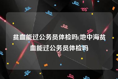 贫血能过公务员体检吗(地中海贫血能过公务员体检吗