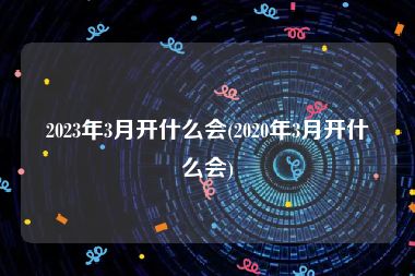 2023年3月开什么会(2020年3月开什么会)