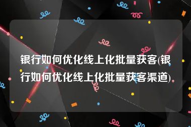 银行如何优化线上化批量获客(银行如何优化线上化批量获客渠道)