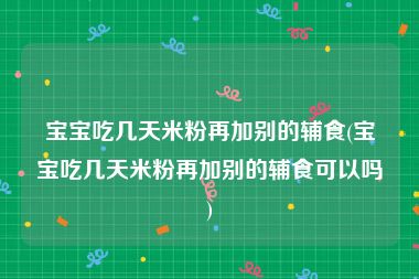 宝宝吃几天米粉再加别的辅食(宝宝吃几天米粉再加别的辅食可以吗)