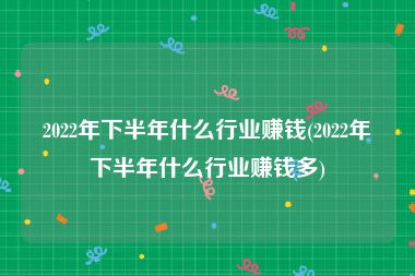 2022年下半年什么行业赚钱(2022年下半年什么行业赚钱多)