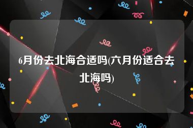 6月份去北海合适吗(六月份适合去北海吗)