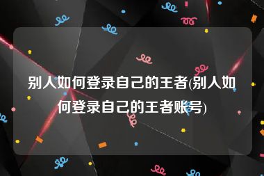 别人如何登录自己的王者(别人如何登录自己的王者账号)