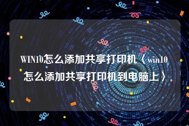 WIN10怎么添加共享打印机〈win10怎么添加共享打印机到电脑上〉