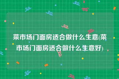 菜市场门面房适合做什么生意(菜市场门面房适合做什么生意好)