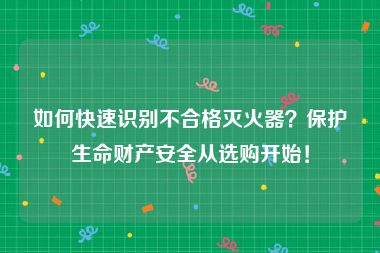 如何快速识别不合格灭火器？保护生命财产安全从选购开始！