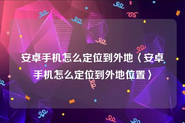 安卓手机怎么定位到外地〈安卓手机怎么定位到外地位置〉
