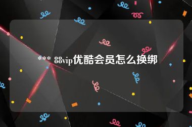  *** 88vip优酷会员怎么换绑