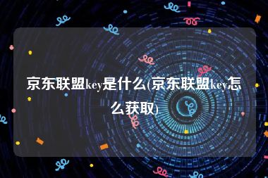 京东联盟key是什么(京东联盟key怎么获取)