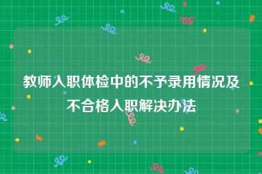 教师入职体检中的不予录用情况及不合格入职解决办法