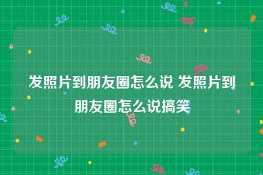 发照片到朋友圈怎么说 发照片到朋友圈怎么说搞笑