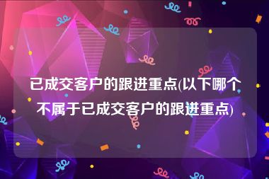 已成交客户的跟进重点(以下哪个不属于已成交客户的跟进重点)