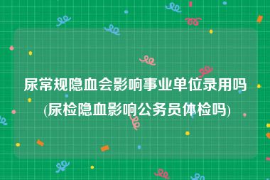 尿常规隐血会影响事业单位录用吗 (尿检隐血影响公务员体检吗)