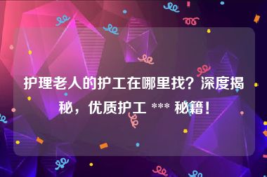 护理老人的护工在哪里找？深度揭秘，优质护工 *** 秘籍！