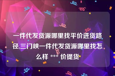 一件代发货源哪里找平价进货路径,三门峡一件代发货源哪里找怎么样 *** 价提货