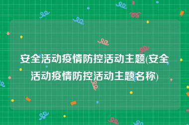 安全活动疫情防控活动主题(安全活动疫情防控活动主题名称)