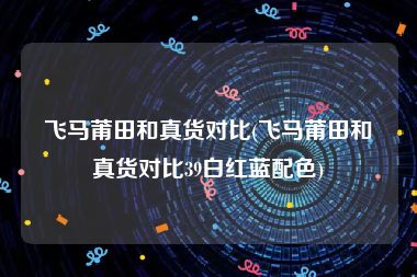 飞马莆田和真货对比(飞马莆田和真货对比39白红蓝配色)