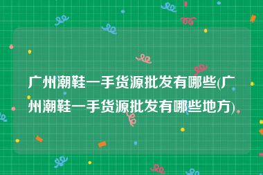 广州潮鞋一手货源批发有哪些(广州潮鞋一手货源批发有哪些地方)