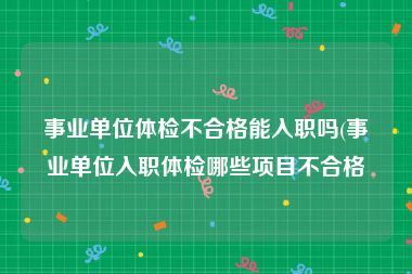 事业单位体检不合格能入职吗(事业单位入职体检哪些项目不合格