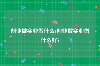 创业做实业做什么(创业做实业做什么好)