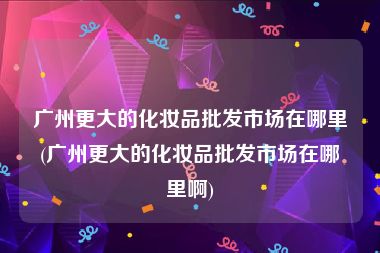 广州更大的化妆品批发市场在哪里(广州更大的化妆品批发市场在哪里啊)