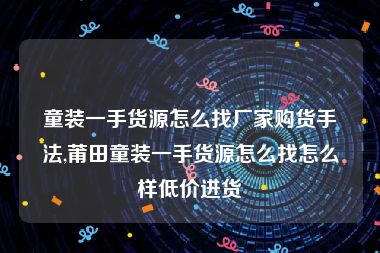 童装一手货源怎么找厂家购货手法,莆田童装一手货源怎么找怎么样低价进货