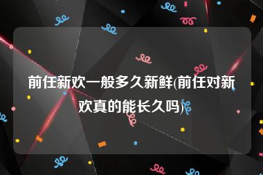 前任新欢一般多久新鲜(前任对新欢真的能长久吗)