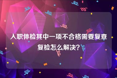 入职体检其中一项不合格需要复查复检怎么解决？