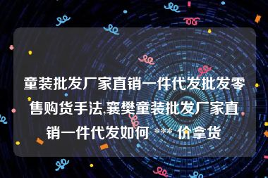 童装批发厂家直销一件代发批发零售购货手法,襄樊童装批发厂家直销一件代发如何 *** 价拿货