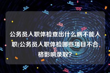 公务员入职体检查出什么病不能入职(公务员入职体检哪些项目不合格影响录取？